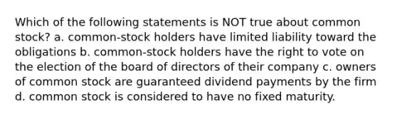 Which of the following statements is NOT true about common stock? a. common-stock holders have limited liability toward the obligations b. common-stock holders have the right to vote on the election of the board of directors of their company c. owners of common stock are guaranteed dividend payments by the firm d. common stock is considered to have no fixed maturity.