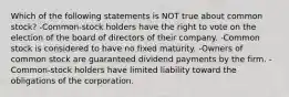 Which of the following statements is NOT true about common stock? -Common-stock holders have the right to vote on the election of the board of directors of their company. -Common stock is considered to have no fixed maturity. -Owners of common stock are guaranteed dividend payments by the firm. -Common-stock holders have limited liability toward the obligations of the corporation.