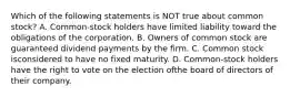 Which of the following statements is NOT true about common stock? A. Common-stock holders have limited liability toward the obligations of the corporation. B. Owners of common stock are guaranteed dividend payments by the firm. C. Common stock isconsidered to have no fixed maturity. D. Common-stock holders have the right to vote on the election ofthe board of directors of their company.