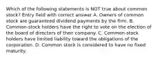 Which of the following statements is NOT true about common stock? Entry field with correct answer A. Owners of common stock are guaranteed dividend payments by the firm. B. Common-stock holders have the right to vote on the election of the board of directors of their company. C. Common-stock holders have limited liability toward the obligations of the corporation. D. Common stock is considered to have no fixed maturity.