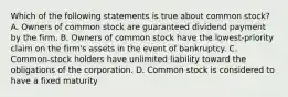 Which of the following statements is true about common stock? A. Owners of common stock are guaranteed dividend payment by the firm. B. Owners of common stock have the lowest-priority claim on the firm's assets in the event of bankruptcy. C. Common-stock holders have unlimited liability toward the obligations of the corporation. D. Common stock is considered to have a fixed maturity