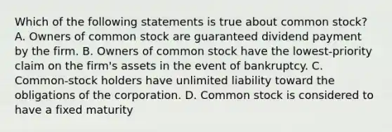 Which of the following statements is true about common stock? A. Owners of common stock are guaranteed dividend payment by the firm. B. Owners of common stock have the lowest-priority claim on the firm's assets in the event of bankruptcy. C. Common-stock holders have unlimited liability toward the obligations of the corporation. D. Common stock is considered to have a fixed maturity