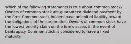 Which of the following statements is true about common stock? Owners of common stock are guaranteed dividend payment by the firm. Common-stock holders have unlimited liability toward the obligations of the corporation. Owners of common stock have the lowest-priority claim on the firm's assets in the event of bankruptcy. Common stock is considered to have a fixed maturity.