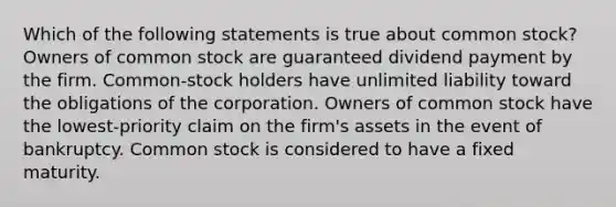 Which of the following statements is true about common stock? Owners of common stock are guaranteed dividend payment by the firm. Common-stock holders have unlimited liability toward the obligations of the corporation. Owners of common stock have the lowest-priority claim on the firm's assets in the event of bankruptcy. Common stock is considered to have a fixed maturity.