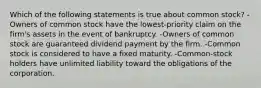 Which of the following statements is true about common stock? -Owners of common stock have the lowest-priority claim on the firm's assets in the event of bankruptcy. -Owners of common stock are guaranteed dividend payment by the firm. -Common stock is considered to have a fixed maturity. -Common-stock holders have unlimited liability toward the obligations of the corporation.