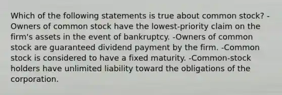 Which of the following statements is true about common stock? -Owners of common stock have the lowest-priority claim on the firm's assets in the event of bankruptcy. -Owners of common stock are guaranteed dividend payment by the firm. -Common stock is considered to have a fixed maturity. -Common-stock holders have unlimited liability toward the obligations of the corporation.