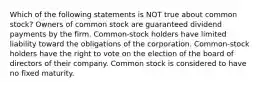 Which of the following statements is NOT true about common stock? Owners of common stock are guaranteed dividend payments by the firm. Common-stock holders have limited liability toward the obligations of the corporation. Common-stock holders have the right to vote on the election of the board of directors of their company. Common stock is considered to have no fixed maturity.