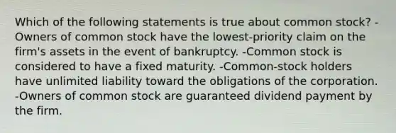 Which of the following statements is true about common stock? -Owners of common stock have the lowest-priority claim on the firm's assets in the event of bankruptcy. -Common stock is considered to have a fixed maturity. -Common-stock holders have unlimited liability toward the obligations of the corporation. -Owners of common stock are guaranteed dividend payment by the firm.