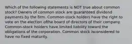 Which of the following statements is NOT true about common stock? Owners of common stock are guaranteed dividend payments by the firm. Common-stock holders have the right to vote on the election ofthe board of directors of their company. Common-stock holders have limited liability toward the obligations of the corporation. Common stock isconsidered to have no fixed maturity.