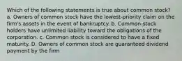 Which of the following statements is true about common stock? a. Owners of common stock have the lowest-priority claim on the firm's assets in the event of bankruptcy. b. Common-stock holders have unlimited liability toward the obligations of the corporation. c. Common stock is considered to have a fixed maturity. D. Owners of common stock are guaranteed dividend payment by the firm