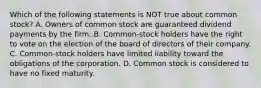 Which of the following statements is NOT true about common stock? A. Owners of common stock are guaranteed dividend payments by the firm. B. Common-stock holders have the right to vote on the election of the board of directors of their company. C. Common-stock holders have limited liability toward the obligations of the corporation. D. Common stock is considered to have no fixed maturity.