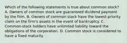 Which of the following statements is true about common stock? A. Owners of common stock are guaranteed dividend payment by the firm. B. Owners of common stock have the lowest-priority claim on the firm's assets in the event of bankruptcy. C. Common-stock holders have unlimited liability toward the obligations of the corporation. D. Common stock is considered to have a fixed maturity.