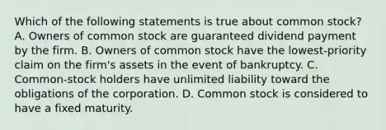 Which of the following statements is true about common stock? A. Owners of common stock are guaranteed dividend payment by the firm. B. Owners of common stock have the lowest-priority claim on the firm's assets in the event of bankruptcy. C. Common-stock holders have unlimited liability toward the obligations of the corporation. D. Common stock is considered to have a fixed maturity.