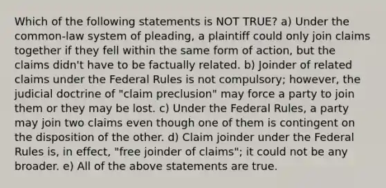 Which of the following statements is NOT TRUE? a) Under the common-law system of pleading, a plaintiff could only join claims together if they fell within the same form of action, but the claims didn't have to be factually related. b) Joinder of related claims under the Federal Rules is not compulsory; however, the judicial doctrine of "claim preclusion" may force a party to join them or they may be lost. c) Under the Federal Rules, a party may join two claims even though one of them is contingent on the disposition of the other. d) Claim joinder under the Federal Rules is, in effect, "free joinder of claims"; it could not be any broader. e) All of the above statements are true.