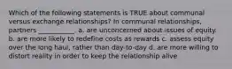 Which of the following statements is TRUE about communal versus exchange relationships? In communal relationships, partners ___________. a. are unconcerned about issues of equity. b. are more likely to redefine costs as rewards c. assess equity over the long haul, rather than day-to-day d. are more willing to distort reality in order to keep the relationship alive