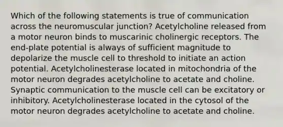 Which of the following statements is true of communication across the neuromuscular junction? Acetylcholine released from a motor neuron binds to muscarinic cholinergic receptors. The end-plate potential is always of sufficient magnitude to depolarize the muscle cell to threshold to initiate an action potential. Acetylcholinesterase located in mitochondria of the motor neuron degrades acetylcholine to acetate and choline. Synaptic communication to the muscle cell can be excitatory or inhibitory. Acetylcholinesterase located in the cytosol of the motor neuron degrades acetylcholine to acetate and choline.