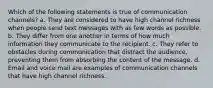 Which of the following statements is true of communication channels? a. They are considered to have high channel richness when people send text messages with as few words as possible. b. They differ from one another in terms of how much information they communicate to the recipient. c. They refer to obstacles during communication that distract the audience, preventing them from absorbing the content of the message. d. Email and voice mail are examples of communication channels that have high channel richness.