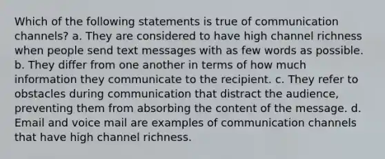 Which of the following statements is true of communication channels? a. They are considered to have high channel richness when people send text messages with as few words as possible. b. They differ from one another in terms of how much information they communicate to the recipient. c. They refer to obstacles during communication that distract the audience, preventing them from absorbing the content of the message. d. Email and voice mail are examples of communication channels that have high channel richness.