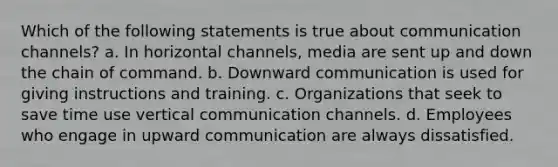 Which of the following statements is true about communication channels? a. In horizontal channels, media are sent up and down the chain of command. b. Downward communication is used for giving instructions and training. c. Organizations that seek to save time use vertical communication channels. d. Employees who engage in upward communication are always dissatisfied.