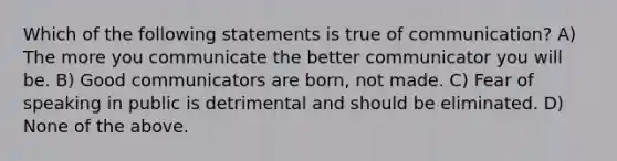 Which of the following statements is true of communication? A) The more you communicate the better communicator you will be. B) Good communicators are born, not made. C) Fear of speaking in public is detrimental and should be eliminated. D) None of the above.