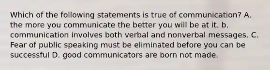 Which of the following statements is true of communication? A. the more you communicate the better you will be at it. b. communication involves both verbal and nonverbal messages. C. Fear of public speaking must be eliminated before you can be successful D. good communicators are born not made.