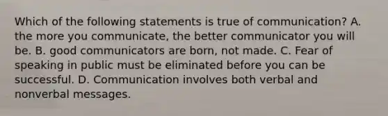 Which of the following statements is true of communication? A. the more you communicate, the better communicator you will be. B. good communicators are born, not made. C. Fear of speaking in public must be eliminated before you can be successful. D. Communication involves both verbal and nonverbal messages.