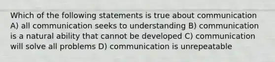 Which of the following statements is true about communication A) all communication seeks to understanding B) communication is a natural ability that cannot be developed C) communication will solve all problems D) communication is unrepeatable