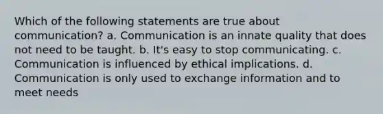 Which of the following statements are true about communication? a. Communication is an innate quality that does not need to be taught. b. It's easy to stop communicating. c. Communication is influenced by ethical implications. d. Communication is only used to exchange information and to meet needs