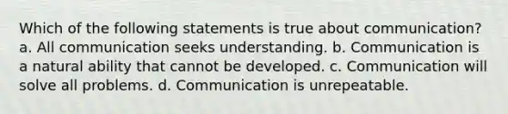 Which of the following statements is true about communication? a. All communication seeks understanding. b. Communication is a natural ability that cannot be developed. c. Communication will solve all problems. d. Communication is unrepeatable.