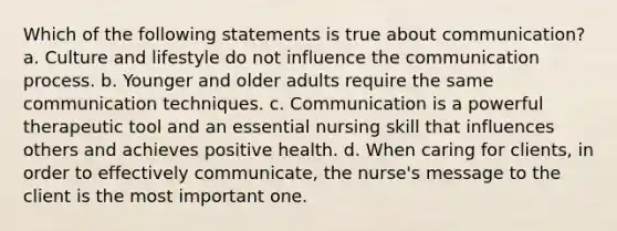 Which of the following statements is true about communication? a. Culture and lifestyle do not influence the communication process. b. Younger and older adults require the same communication techniques. c. Communication is a powerful therapeutic tool and an essential nursing skill that influences others and achieves positive health. d. When caring for clients, in order to effectively communicate, the nurse's message to the client is the most important one.