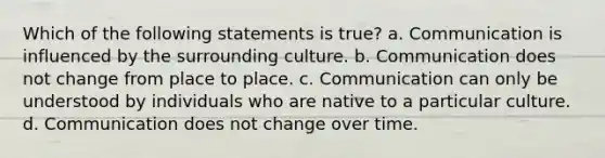 Which of the following statements is true? a. Communication is influenced by the surrounding culture. b. Communication does not change from place to place. c. Communication can only be understood by individuals who are native to a particular culture. d. Communication does not change over time.