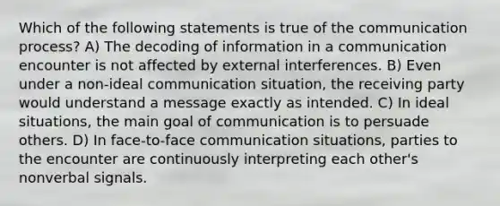 Which of the following statements is true of the communication process? A) The decoding of information in a communication encounter is not affected by external interferences. B) Even under a non-ideal communication situation, the receiving party would understand a message exactly as intended. C) In ideal situations, the main goal of communication is to persuade others. D) In face-to-face communication situations, parties to the encounter are continuously interpreting each other's nonverbal signals.