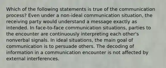 Which of the following statements is true of the communication process? Even under a non-ideal communication situation, the receiving party would understand a message exactly as intended. In face-to-face communication situations, parties to the encounter are continuously interpreting each other's nonverbal signals. In ideal situations, the main goal of communication is to persuade others. The decoding of information in a communication encounter is not affected by external interferences.