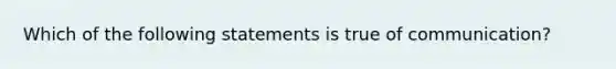 Which of the following statements is true of communication?