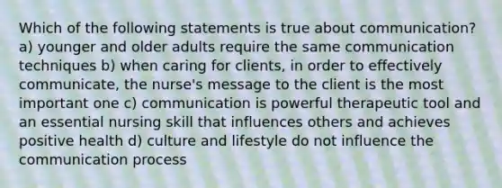 Which of the following statements is true about communication? a) younger and older adults require the same communication techniques b) when caring for clients, in order to effectively communicate, the nurse's message to the client is the most important one c) communication is powerful therapeutic tool and an essential nursing skill that influences others and achieves positive health d) culture and lifestyle do not influence the communication process