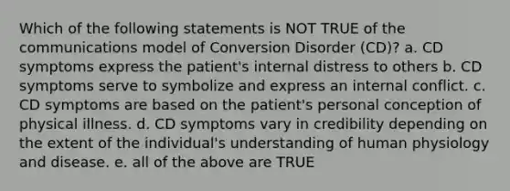 Which of the following statements is NOT TRUE of the communications model of Conversion Disorder (CD)? a. CD symptoms express the patient's internal distress to others b. CD symptoms serve to symbolize and express an internal conflict. c. CD symptoms are based on the patient's personal conception of physical illness. d. CD symptoms vary in credibility depending on the extent of the individual's understanding of human physiology and disease. e. all of the above are TRUE