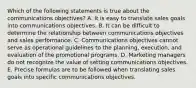 Which of the following statements is true about the communications objectives? A. It is easy to translate sales goals into communications objectives. B. It can be difficult to determine the relationship between communications objectives and sales performance. C. Communications objectives cannot serve as operational guidelines to the planning, execution, and evaluation of the promotional programs. D. Marketing managers do not recognize the value of setting communications objectives. E. Precise formulas are to be followed when translating sales goals into specific communications objectives.