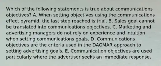 Which of the following statements is true about communications objectives? A. When setting objectives using the communications effect pyramid, the last step reached is trial. B. Sales goal cannot be translated into communications objectives. C. Marketing and advertising managers do not rely on experience and intuition when setting communications goals. D. Communications objectives are the criteria used in the DAGMAR approach to setting advertising goals. E. Communication objectives are used particularly where the advertiser seeks an immediate response.