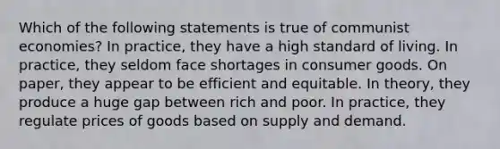 Which of the following statements is true of communist economies? In practice, they have a high standard of living. In practice, they seldom face shortages in consumer goods. On paper, they appear to be efficient and equitable. In theory, they produce a huge gap between rich and poor. In practice, they regulate prices of goods based on supply and demand.