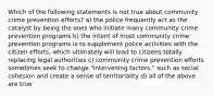 Which of the following statements is not true about community crime prevention efforts? a) the police frequently act as the catalyst by being the ones who initiate many community crime prevention programs b) the intent of most community crime prevention programs is to supplement police activities with the citizen efforts, which ultimately will lead to citizens totally replacing legal authorities c) community crime prevention efforts sometimes seek to change "intervening factors," such as social cohesion and create a sense of territoriality d) all of the above are true