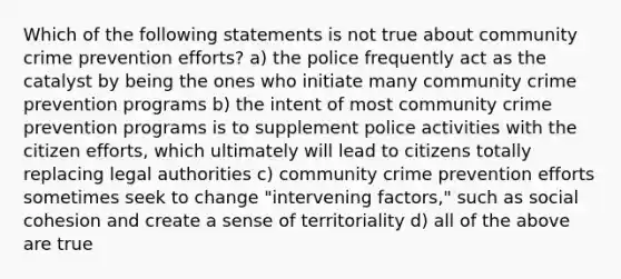 Which of the following statements is not true about community crime prevention efforts? a) the police frequently act as the catalyst by being the ones who initiate many community crime prevention programs b) the intent of most community crime prevention programs is to supplement police activities with the citizen efforts, which ultimately will lead to citizens totally replacing legal authorities c) community crime prevention efforts sometimes seek to change "intervening factors," such as social cohesion and create a sense of territoriality d) all of the above are true