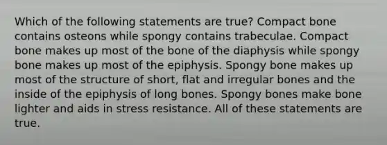 Which of the following statements are true? Compact bone contains osteons while spongy contains trabeculae. Compact bone makes up most of the bone of the diaphysis while spongy bone makes up most of the epiphysis. Spongy bone makes up most of the structure of short, flat and irregular bones and the inside of the epiphysis of long bones. Spongy bones make bone lighter and aids in stress resistance. All of these statements are true.