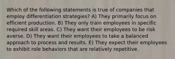 Which of the following statements is true of companies that employ differentiation strategies? A) They primarily focus on efficient production. B) They only train employees in specific required skill areas. C) They want their employees to be risk averse. D) They want their employees to take a balanced approach to process and results. E) They expect their employees to exhibit role behaviors that are relatively repetitive.