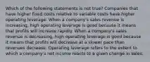 Which of the following statements is not true? Companies that have higher fixed costs relative to variable costs have higher operating leverage. When a company's sales revenue is increasing, high operating leverage is good because it means that profits will increase rapidly. When a company's sales revenue is decreasing, high operating leverage is good because it means that profits will decrease at a slower pace than revenues decrease. Operating leverage refers to the extent to which a company's net income reacts to a given change in sales.