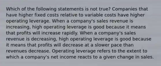 Which of the following statements is not true? Companies that have higher fixed costs relative to variable costs have higher operating leverage. When a company's sales revenue is increasing, high operating leverage is good because it means that profits will increase rapidly. When a company's sales revenue is decreasing, high operating leverage is good because it means that profits will decrease at a slower pace than revenues decrease. Operating leverage refers to the extent to which a company's net income reacts to a given change in sales.