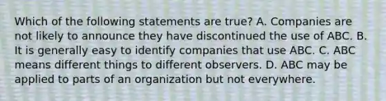 Which of the following statements are true? A. Companies are not likely to announce they have discontinued the use of ABC. B. It is generally easy to identify companies that use ABC. C. ABC means different things to different observers. D. ABC may be applied to parts of an organization but not everywhere.