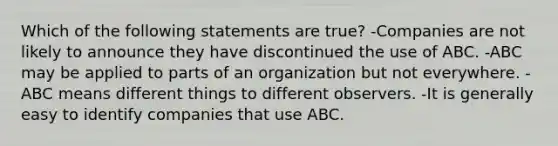 Which of the following statements are true? -Companies are not likely to announce they have discontinued the use of ABC. -ABC may be applied to parts of an organization but not everywhere. -ABC means different things to different observers. -It is generally easy to identify companies that use ABC.