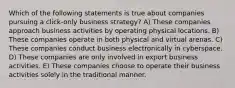 Which of the following statements is true about companies pursuing a click-only business strategy? A) These companies approach business activities by operating physical locations. B) These companies operate in both physical and virtual arenas. C) These companies conduct business electronically in cyberspace. D) These companies are only involved in export business activities. E) These companies choose to operate their business activities solely in the traditional manner.