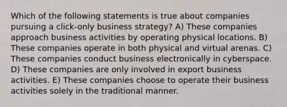 Which of the following statements is true about companies pursuing a click-only business strategy? A) These companies approach business activities by operating physical locations. B) These companies operate in both physical and virtual arenas. C) These companies conduct business electronically in cyberspace. D) These companies are only involved in export business activities. E) These companies choose to operate their business activities solely in the traditional manner.