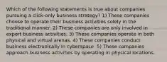 Which of the following statements is true about companies pursuing a click-only business strategy? 1) These companies choose to operate their business activities solely in the traditional manner. 2) These companies are only involved in export business activities. 3) These companies operate in both physical and virtual arenas. 4) These companies conduct business electronically in cyberspace. 5) These companies approach business activities by operating in physical locations.